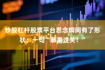 炒股杠杆股票平台思念瞬间有了形状；一句“恭喜过关！”