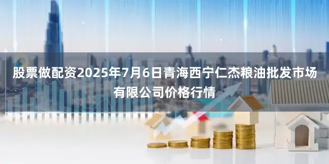 股票做配资2025年7月6日青海西宁仁杰粮油批发市场有限公司价格行情
