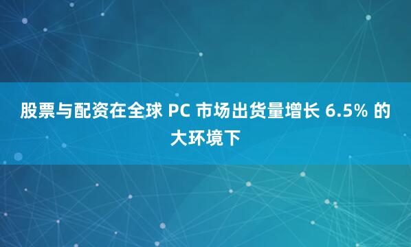 股票与配资在全球 PC 市场出货量增长 6.5% 的大环境下