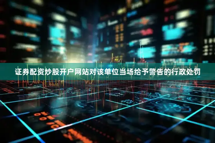 证券配资炒股开户网站对该单位当场给予警告的行政处罚