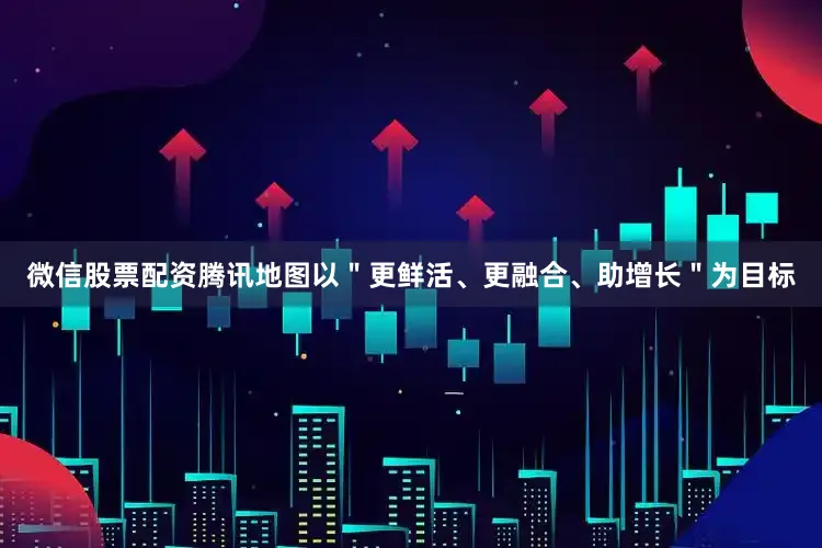 微信股票配资腾讯地图以＂更鲜活、更融合、助增长＂为目标