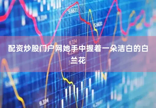 配资炒股门户网她手中握着一朵洁白的白兰花
